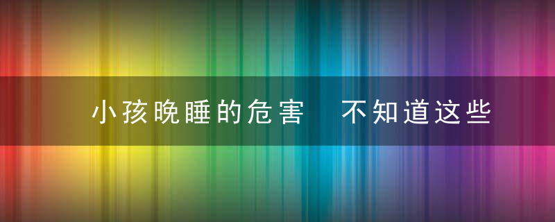 小孩晚睡的危害 不知道这些，后悔都晚了